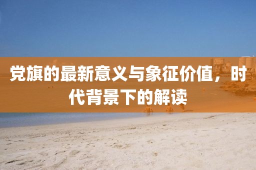 党旗的最新意义与象征价值，时代背景下的解读