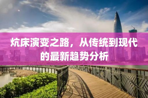 炕床演变之路，从传统到现代的最新趋势分析