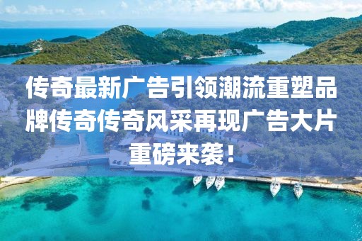 传奇最新广告引领潮流重塑品牌传奇传奇风采再现广告大片重磅来袭！