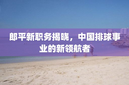 郎平新职务揭晓，中国排球事业的新领航者