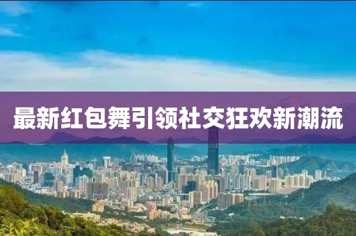 最新红包舞引领社交狂欢新潮流