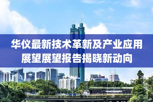 华仪最新技术革新及产业应用展望展望报告揭晓新动向
