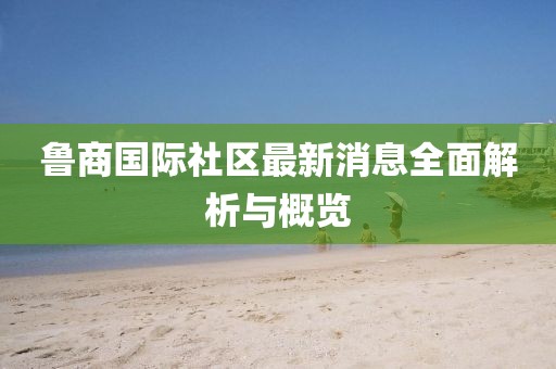 鲁商国际社区最新消息全面解析与概览