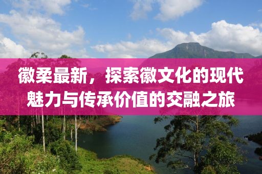 徽柔最新，探索徽文化的现代魅力与传承价值的交融之旅