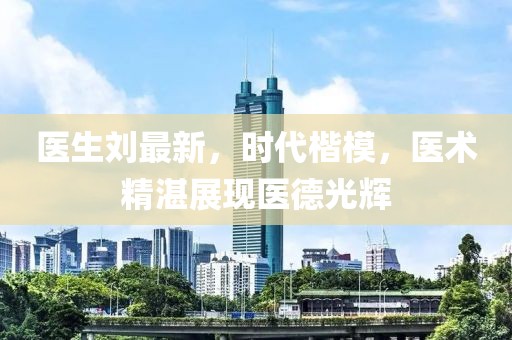 医生刘最新，时代楷模，医术精湛展现医德光辉
