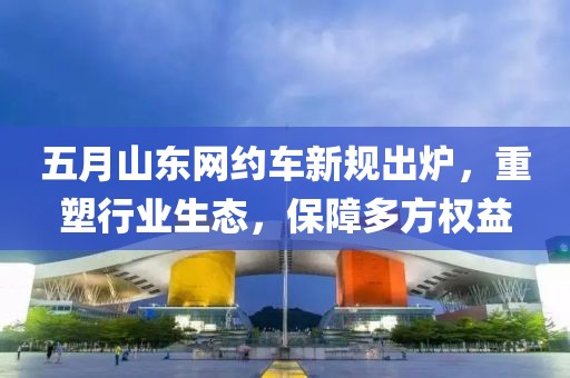 五月山东网约车新规出炉，重塑行业生态，保障多方权益