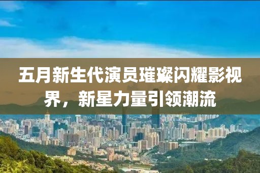 五月新生代演员璀璨闪耀影视界，新星力量引领潮流