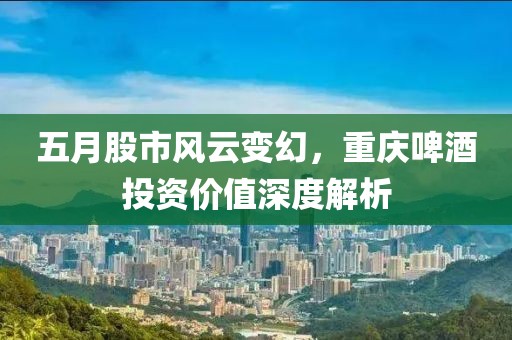 五月股市风云变幻，重庆啤酒投资价值深度解析
