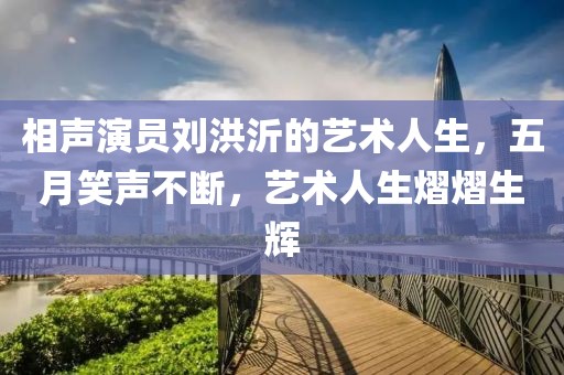 相声演员刘洪沂的艺术人生，五月笑声不断，艺术人生熠熠生辉