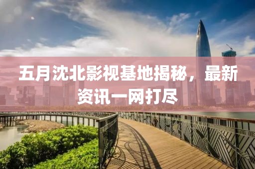 五月沈北影视基地揭秘，最新资讯一网打尽