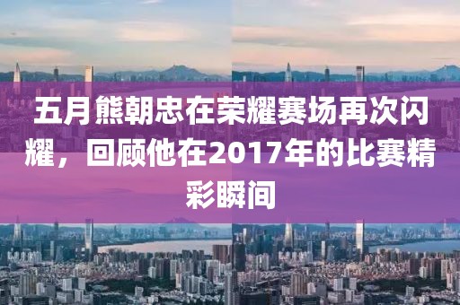 五月熊朝忠在荣耀赛场再次闪耀，回顾他在2017年的比赛精彩瞬间