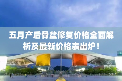 五月产后骨盆修复价格全面解析及最新价格表出炉！