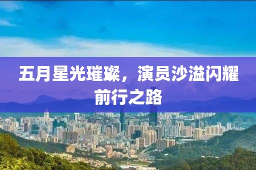 五月星光璀璨，演员沙溢闪耀前行之路