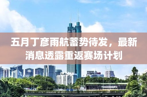 五月丁彦雨航蓄势待发，最新消息透露重返赛场计划
