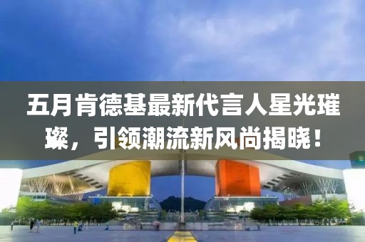 五月肯德基最新代言人星光璀璨，引领潮流新风尚揭晓！