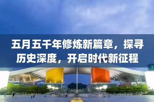 五月五千年修炼新篇章，探寻历史深度，开启时代新征程