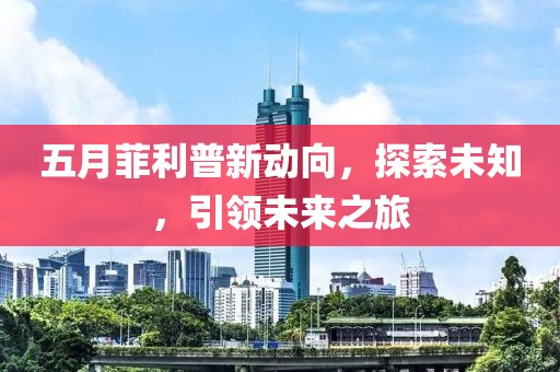 五月菲利普新动向，探索未知，引领未来之旅