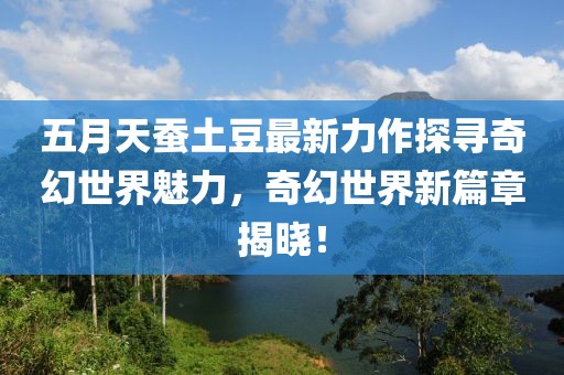 五月天蚕土豆最新力作探寻奇幻世界魅力，奇幻世界新篇章揭晓！
