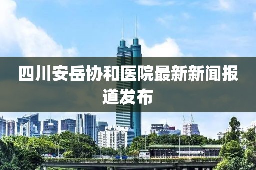 四川安岳协和医院最新新闻报道发布
