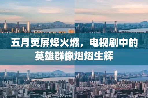 五月荧屏烽火燃，电视剧中的英雄群像熠熠生辉