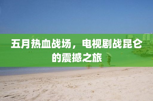 五月热血战场，电视剧战昆仑的震撼之旅