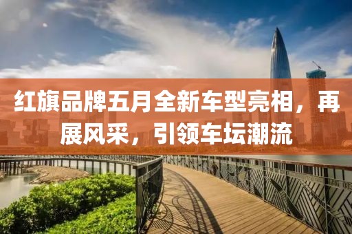 红旗品牌五月全新车型亮相，再展风采，引领车坛潮流