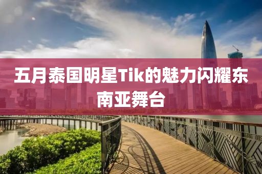 五月泰国明星Tik的魅力闪耀东南亚舞台