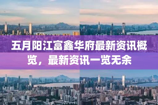 五月阳江富鑫华府最新资讯概览，最新资讯一览无余