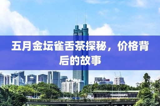 五月金坛雀舌茶探秘，价格背后的故事
