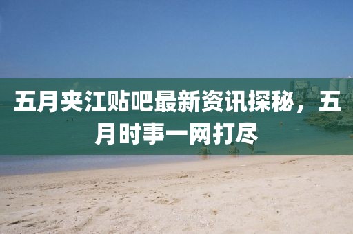 五月夹江贴吧最新资讯探秘，五月时事一网打尽