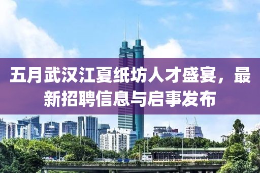 五月武汉江夏纸坊人才盛宴，最新招聘信息与启事发布