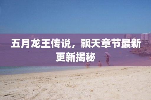 五月龙王传说，飘天章节最新更新揭秘