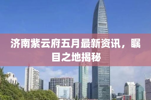 济南紫云府五月最新资讯，瞩目之地揭秘