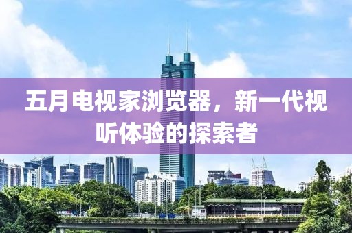 五月电视家浏览器，新一代视听体验的探索者