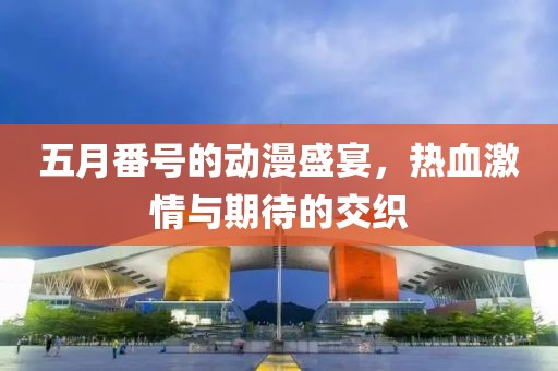 五月番号的动漫盛宴，热血激情与期待的交织