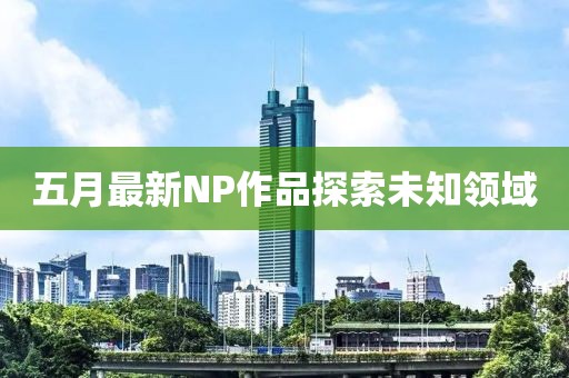 五月最新NP作品探索未知领域