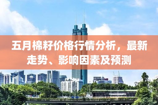 五月棉籽价格行情分析，最新走势、影响因素及预测