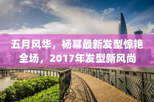 五月风华，杨幂最新发型惊艳全场，2017年发型新风尚