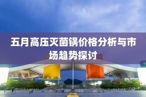 五月高压灭菌锅价格分析与市场趋势探讨