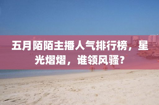 五月陌陌主播人气排行榜，星光熠熠，谁领风骚？