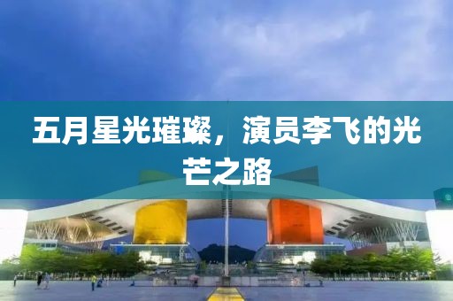 五月星光璀璨，演员李飞的光芒之路