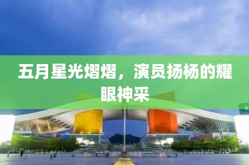 五月星光熠熠，演员扬杨的耀眼神采