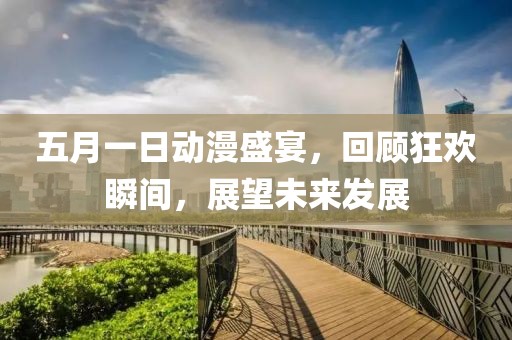五月一日动漫盛宴，回顾狂欢瞬间，展望未来发展