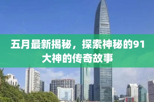 五月最新揭秘，探索神秘的91大神的传奇故事