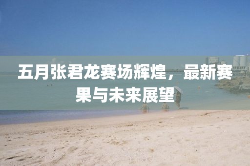 五月张君龙赛场辉煌，最新赛果与未来展望