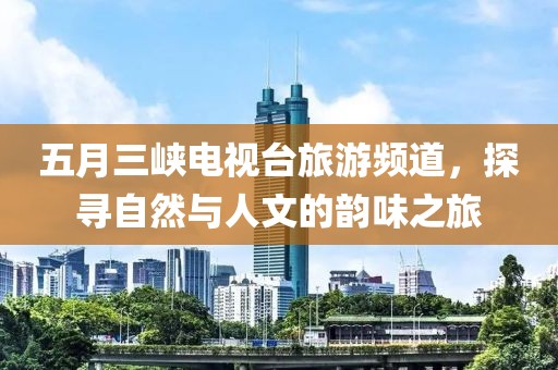 五月三峡电视台旅游频道，探寻自然与人文的韵味之旅