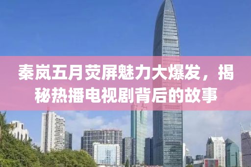 秦岚五月荧屏魅力大爆发，揭秘热播电视剧背后的故事