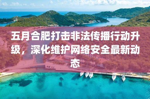 五月合肥打击非法传播行动升级，深化维护网络安全最新动态