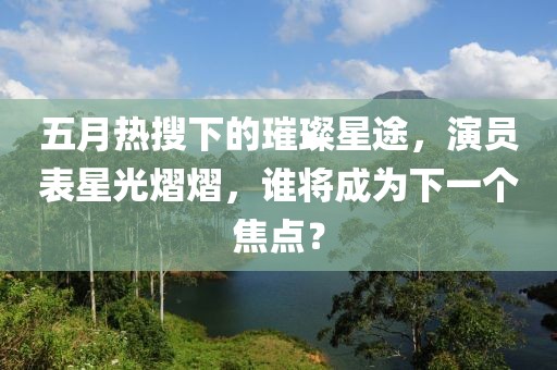 五月热搜下的璀璨星途，演员表星光熠熠，谁将成为下一个焦点？