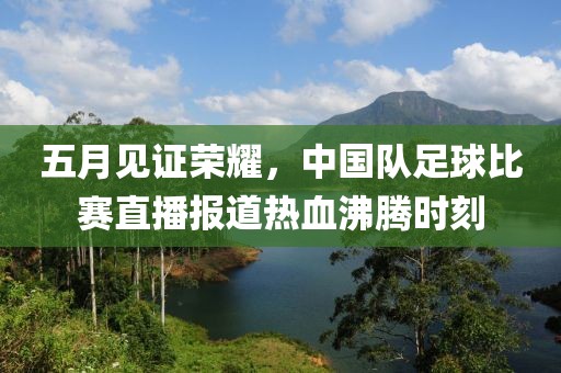 五月见证荣耀，中国队足球比赛直播报道热血沸腾时刻